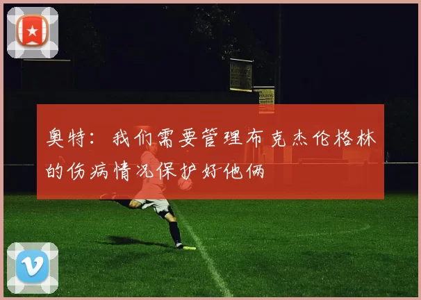 奥特：我们需要管理布克杰伦格林的伤病情况保护好他俩