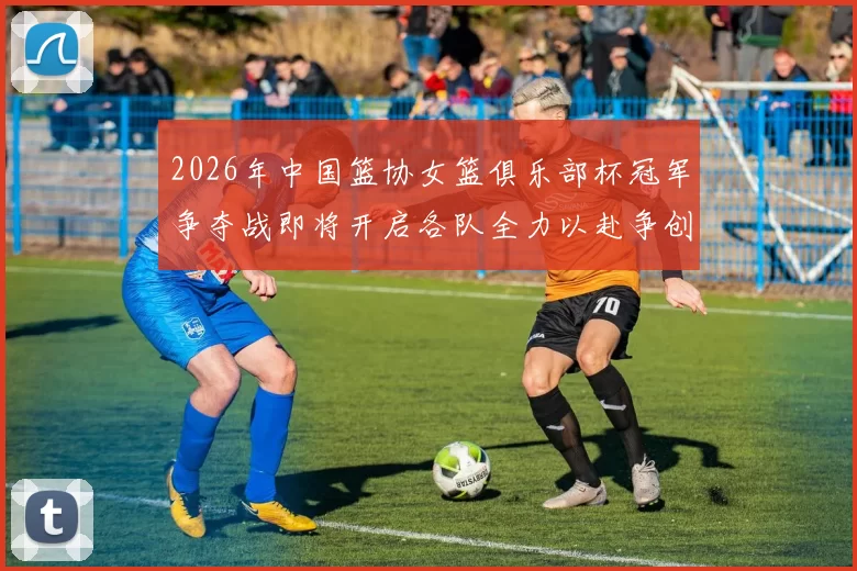 2026年中国篮协女篮俱乐部杯冠军争夺战即将开启各队全力以赴争创佳绩