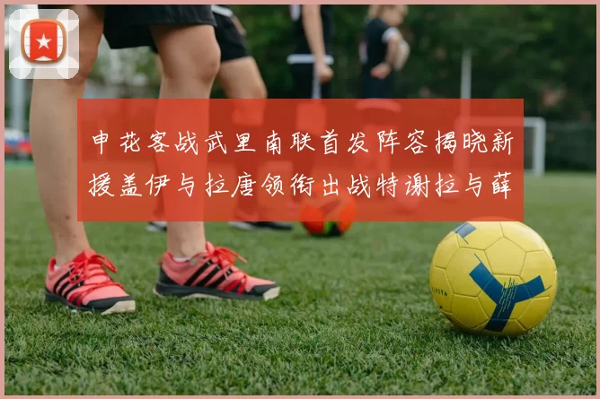 申花客战武里南联首发阵容揭晓新援盖伊与拉唐领衔出战特谢拉与薛庆浩同场竞技