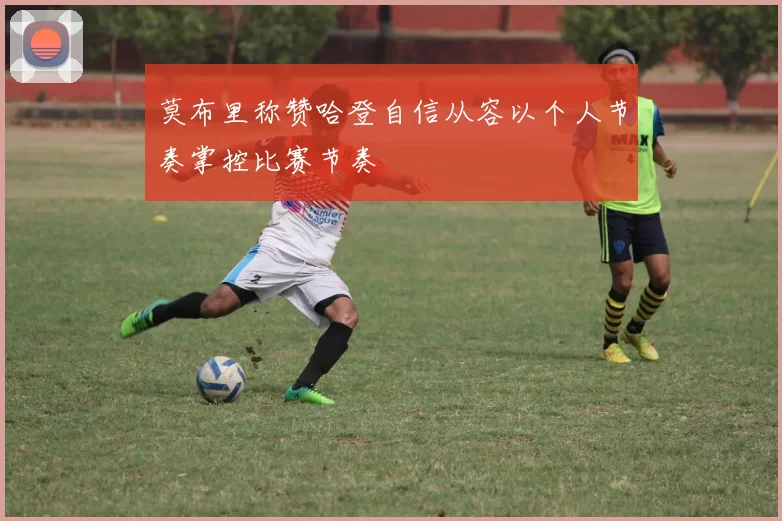 莫布里称赞哈登自信从容以个人节奏掌控比赛节奏