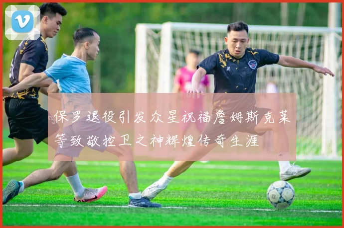 保罗退役引发众星祝福詹姆斯克莱等致敬控卫之神辉煌传奇生涯