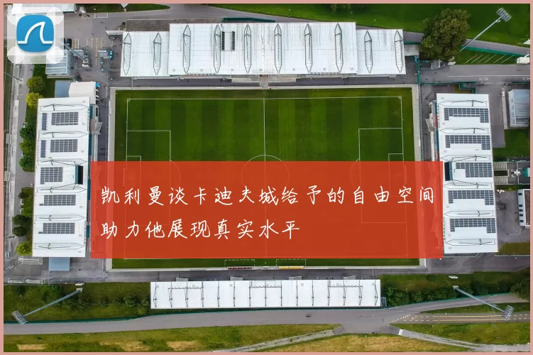 凯利曼谈卡迪夫城给予的自由空间助力他展现真实水平