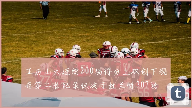 亚历山大连续200场得分上双创下现存第二长纪录仅次于杜兰特307场