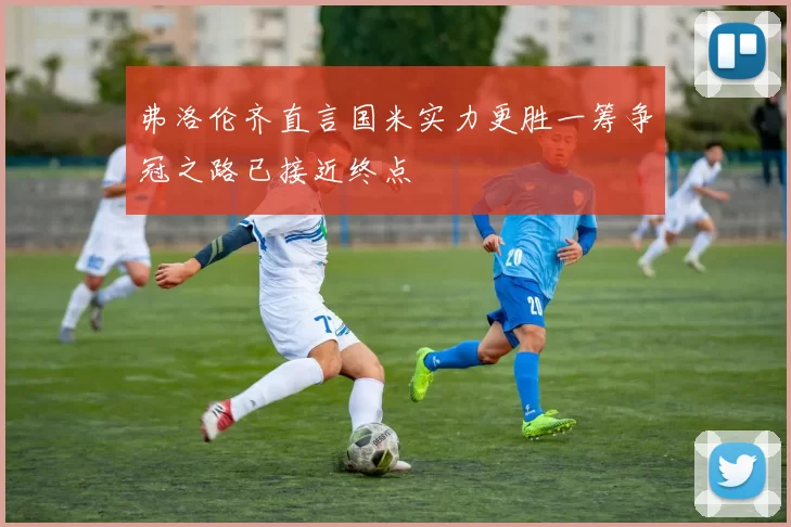 弗洛伦齐直言国米实力更胜一筹争冠之路已接近终点