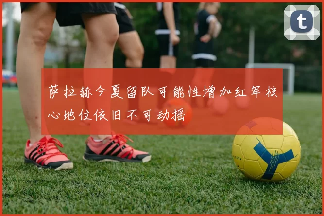 萨拉赫今夏留队可能性增加红军核心地位依旧不可动摇
