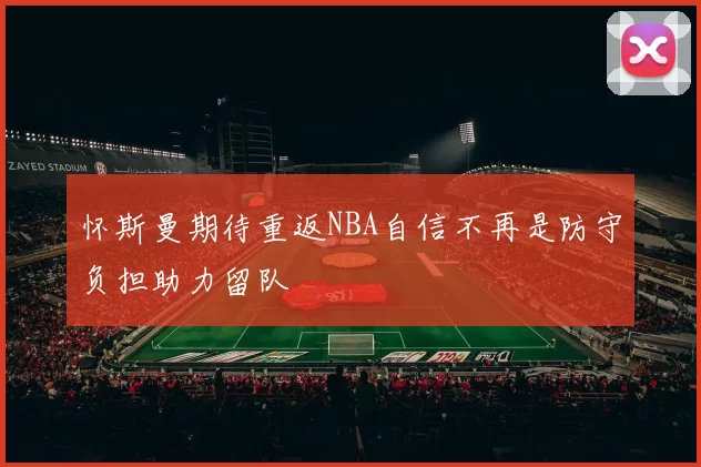 怀斯曼期待重返NBA自信不再是防守负担助力留队