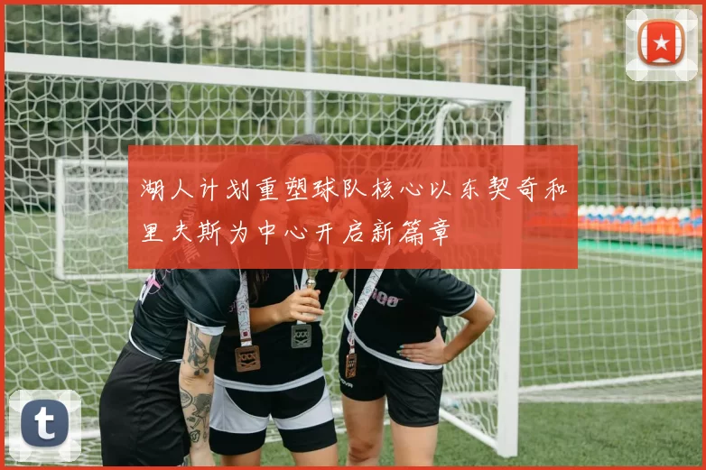 湖人计划重塑球队核心以东契奇和里夫斯为中心开启新篇章