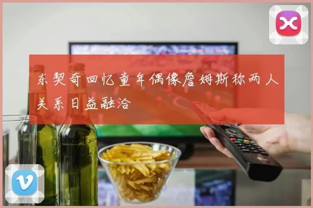 东契奇回忆童年偶像詹姆斯称两人关系日益融洽