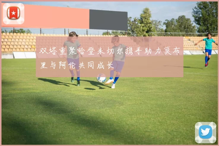 双塔重聚哈登米切尔携手助力莫布里与阿伦共同成长
