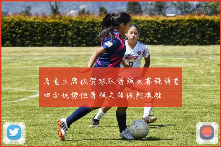 马竞主席祝贺球队晋级决赛强调首回合优势但晋级之路依然艰难
