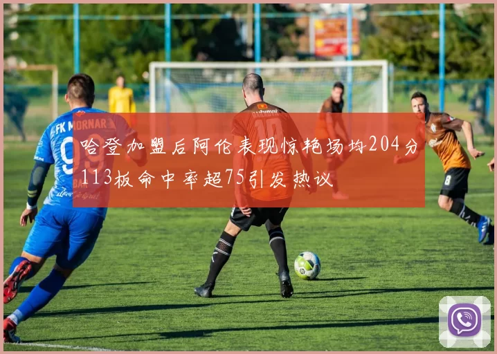 哈登加盟后阿伦表现惊艳场均204分113板命中率超75引发热议
