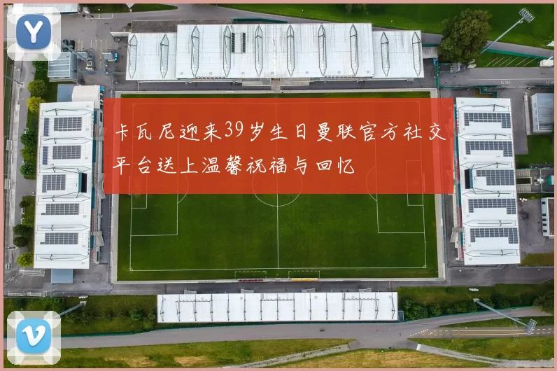 卡瓦尼迎来39岁生日曼联官方社交平台送上温馨祝福与回忆