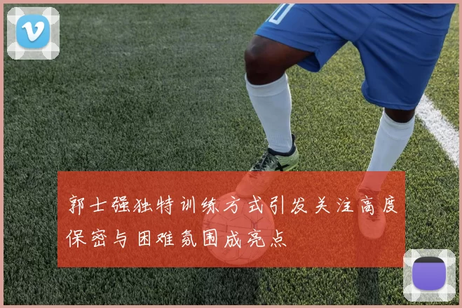郭士强独特训练方式引发关注高度保密与困难氛围成亮点