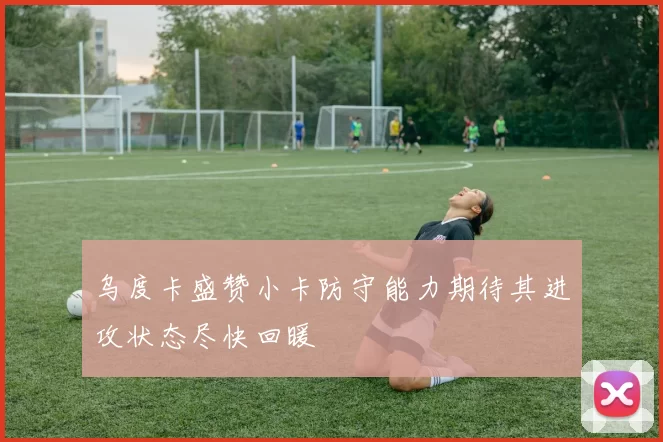 乌度卡盛赞小卡防守能力期待其进攻状态尽快回暖