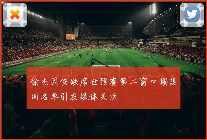 徐杰因伤缺席世预赛第二窗口期集训名单引发媒体关注