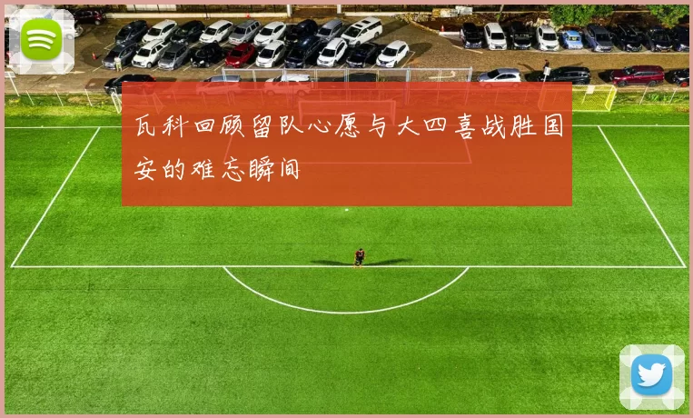 瓦科回顾留队心愿与大四喜战胜国安的难忘瞬间