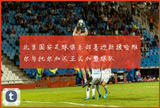 北京国安足球俱乐部喜迎新援哈维尔与托尔加汉正式加盟球队