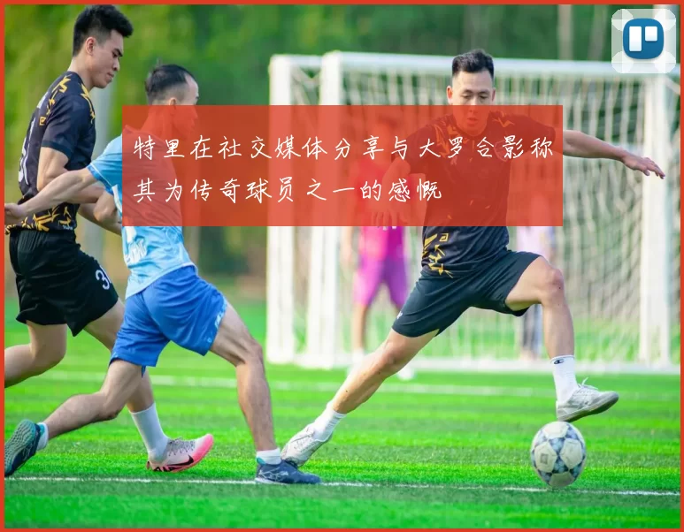 特里在社交媒体分享与大罗合影称其为传奇球员之一的感慨