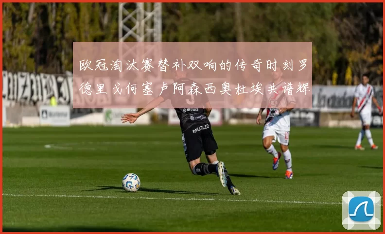 欧冠淘汰赛替补双响的传奇时刻罗德里戈何塞卢阿森西奥杜埃共谱辉煌