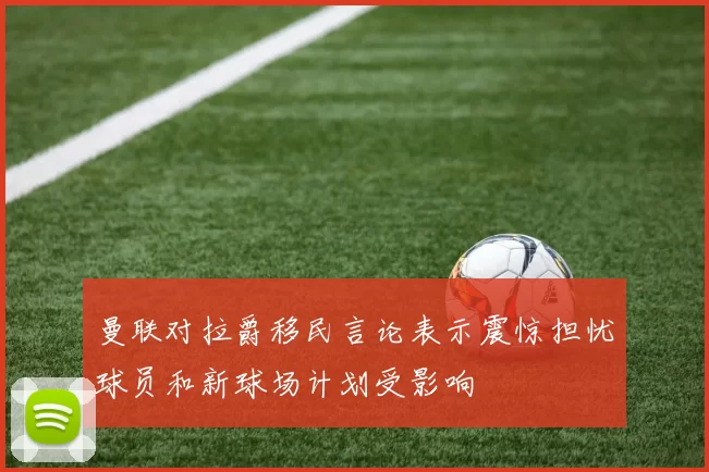 曼联对拉爵移民言论表示震惊担忧球员和新球场计划受影响