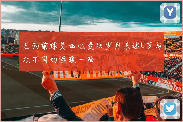 巴西前球员回忆曼联岁月亲述C罗与众不同的温暖一面