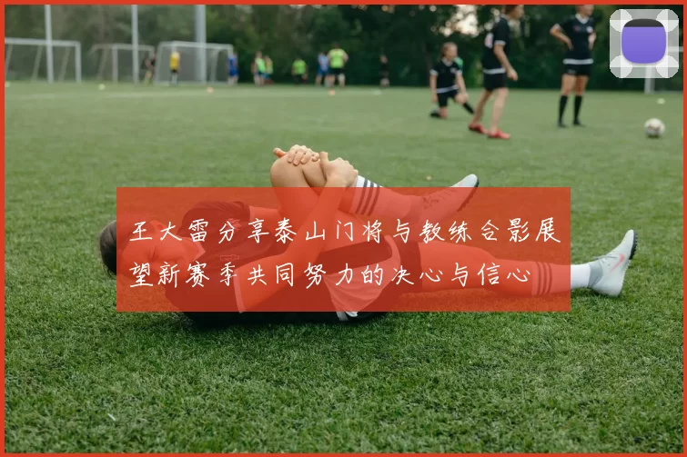 王大雷分享泰山门将与教练合影展望新赛季共同努力的决心与信心