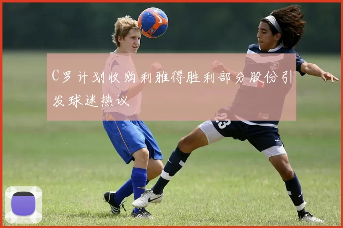 C罗计划收购利雅得胜利部分股份引发球迷热议