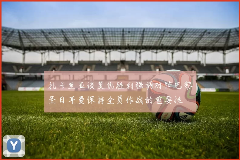 扎卡里亚谈复仇胜利强调对阵巴黎圣日耳曼保持全员作战的重要性