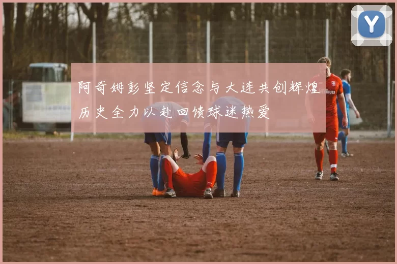 阿奇姆彭坚定信念与大连共创辉煌历史全力以赴回馈球迷热爱