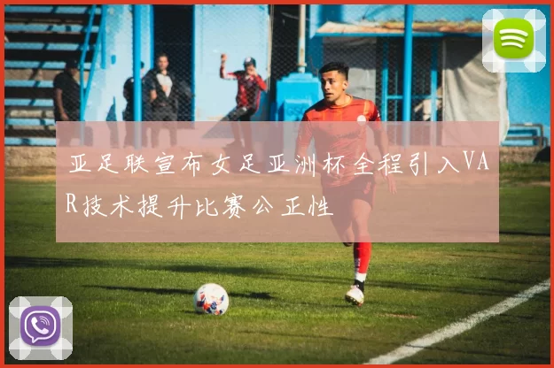 亚足联宣布女足亚洲杯全程引入VAR技术提升比赛公正性