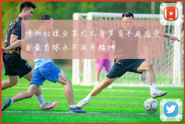 博加社媒分享尤文与罗马平局感受自豪首球永不放弃精神